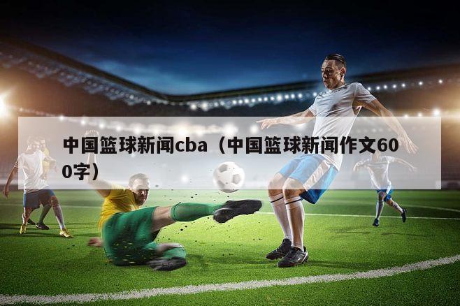 中国篮球新闻cba（中国篮球新闻作文600字）